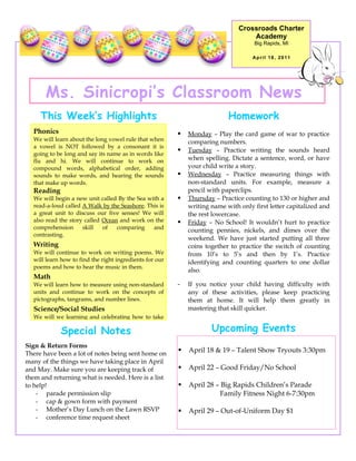 Crossroads Charter
                                                                                   Academy
                                                                                    Big Rapids, MI

                                                                                    April 18, 2011




       Ms. Sinicropi’s Classroom News
     This Week’s Highlights                                                Homework
  Phonics                                                   Monday – Play the card game of war to practice
  We will learn about the long vowel rule that when          comparing numbers.
  a vowel is NOT followed by a consonant it is
                                                            Tuesday – Practice writing the sounds heard
  going to be long and say its name as in words like
  flu and hi. We will continue to work on                    when spelling. Dictate a sentence, word, or have
  compound words, alphabetical order, adding                 your child write a story.
  sounds to make words, and hearing the sounds              Wednesday – Practice measuring things with
  that make up words.                                        non-standard units. For example, measure a
  Reading                                                    pencil with paperclips.
  We will begin a new unit called By the Sea with a         Thursday – Practice counting to 130 or higher and
  read-a-loud called A Walk by the Seashore. This is         writing name with only first letter capitalized and
  a great unit to discuss our five senses! We will           the rest lowercase.
  also read the story called Ocean and work on the          Friday – No School! It wouldn’t hurt to practice
  comprehension      skill   of   comparing    and
                                                             counting pennies, nickels, and dimes over the
  contrasting.
                                                             weekend. We have just started putting all three
  Writing                                                    coins together to practice the switch of counting
  We will continue to work on writing poems. We              from 10’s to 5’s and then by 1’s. Practice
  will learn how to find the right ingredients for our       identifying and counting quarters to one dollar
  poems and how to hear the music in them.
                                                             also.
  Math
  We will learn how to measure using non-standard        -   If you notice your child having difficulty with
  units and continue to work on the concepts of              any of these activities, please keep practicing
  pictographs, tangrams, and number lines.                   them at home. It will help them greatly in
  Science/Social Studies                                     mastering that skill quicker.
  We will we learning and celebrating how to take

            Special Notes                                            Upcoming Events
Sign & Return Forms
There have been a lot of notes being sent home on
                                                            April 18 & 19 – Talent Show Tryouts 3:30pm
many of the things we have taking place in April
and May. Make sure you are keeping track of                 April 22 – Good Friday/No School
them and returning what is needed. Here is a list
to help!                                                    April 28 – Big Rapids Children’s Parade
    - parade permission slip                                            Family Fitness Night 6-7:30pm
    - cap & gown form with payment
    - Mother’s Day Lunch on the Lawn RSVP                   April 29 – Out-of-Uniform Day $1
    - conference time request sheet
 