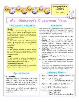 Crossroads Charter
                                                                                    Academy
                                                                                      Big Rapids, MI

                                                                                      April 9, 2012




      Ms. Sinicropi’s Classroom News
     This Week’s Highlights                                                 Homework
                                                        Here are some activities that you and your child can
  Phonics
  We will learn about the letter Qq and the sound it
                                                        do at home that will give them practice with what we
  makes with the letter u. We will continue to work     are learning at school. Feel free to move the activities
  on alphabetizing, compound words, producing           around to different days if you wish.
  words that contain a specific sound, and listening
                                                           Monday – Sequencing of Events (see attached
  for specific sounds in words.
                                                            sheet)
  Reading
  We will read a poem called “Cleaning up the
                                                           Tuesday – Practice writing the letters Q and q
  Block.” We will work on the comprehension                 while saying their sound with the letter u.
  strategy of visualization and study the patterning        Discuss difference between uppercase and
  in the poem.                                              lowercase. Think of as many things as you can
  Writing                                                   that begin with the /qu/ sound.
  We will continue working on writing how-to               Wednesday – Practice making tallies. Give your
  stories and the features they incorporate. Later in       child a number from 1-20 and guide them in
  the week, we will choose one to turn into a book          making tallies and then checking their amount,
  to share on Friday.                                       counting by 5’s.
  Math                                                     Thursday – Clapping the Word (see attached
  We will continue to work on the concepts of               sheet)
  number lines, tangrams, problem solving, and             Friday – Practice reading Open Court Decodable
  matching a number to a set of objects.                    #9 Gus. It can count towards many incentives
  Science/Social Studies                                    this month!
  We will continue learning about the human body        -   If you notice your child having difficulty with any of
  by discussing our organs and skeleton.                    these activities, please keep practicing them at home. It
                                                            will help them greatly in mastering that skill quicker.


            Special Notes                                            Upcoming Events
                                                           April 10 – Talent Show Contract/Sign-Up Due
QU Wedding
Remember…our QU wedding will be taking                     April 13 – QU Wedding 2pm
place on Friday, April 13th at 2pm in the                              Out-of-Uniform $1 Shirt/Hat Each
auditorium. There will be a little reception in
the cafeteria afterwards with refreshments.                April 14 – PTO Yard Sale 9-2pm HS Gym

                                                           April 16 & 17 – Talent Show Try-Outs
If you signed up to help us out with those
refreshments, please keep an eye out for your              April 20 – Book Orders Due
reminder slip!                                                         Treat Friday 50¢
                                                                       Cap & Gown Orders & Money Due
 