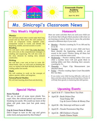 Crossroads Charter
                                                                                   Academy
                                                                                     Big Rapids, MI

                                                                                    April 16, 2012




      Ms. Sinicropi’s Classroom News
    This Week’s Highlights                                                 Homework
                                                       Here are some activities that you and your child can
  Phonics
  We will learn about when vowels make their long
                                                       do at home that will give them practice with what we
  sound and say their name. We will continue to        are learning at school. Feel free to move the activities
  work on compound words, alphabet order,              around to different days if you wish.
  manipulate sounds in words, and identify the
                                                          Monday – Practice counting by 5’s to 100 and by
  beginning, middle, and end sounds in words.
                                                           2’s to 30.
  Reading
  We will read a story called The Little Red Hen.
                                                          Tuesday – Say a word to your child and have
  We will work on the comprehension strategies of          them identify the beginning, middle, or end
  retelling and sequencing. We will also work on           sound in the word. Practice doing all three but
  the story elements by making story element               not at once with the same word.
  sandwiches.                                             Wednesday – Practice making tallies. Give your
  Writing                                                  child a number from 1-20 and guide them in
  We will start a new unit on how to write All-            making tallies and then checking their amount,
  About books. Also, we will work on finishing the         counting by 5’s.
  story we started with Ruth McNally Barshaw, our         Thursday – Paper Clip Measurement (see
  visiting author last month.                              attached sheet)
  Math                                                    Friday – Practice reading Open Court Decodable
  We will continue to work on the concepts of              #11 Ten Men.
  sphere, quarter, dollar, and tangrams.               -   If you notice your child having difficulty with any of
  Science/Social Studies                                   these activities, please keep practicing them at home. It
  We will start learning about heat and electricity.       will help them greatly in mastering that skill quicker.




             Special Notes                                          Upcoming Events
                                                          April 16 & 17 – Talent Show Try-Outs
Items Needed
We are in need of some more plastic 9oz.                  April 20 – Book Orders Due
cups! Also, the colored pencil cap erasers are                        Treat Friday 50¢
breaking too easily. We could use more of the                         Cap & Gown Orders & Money Due
plain old pink ones (not hot pink ones).
Thanks!                                                   April 24 – Ms. Sinicropi will have a sub!

                                                          April 25 – Parade Permission Slip Due
Cap & Gown Form & Money
Don’t forget to turn in the cap and gown                  April 26 – BR Children’s Parade
order form and payment by this Friday!!                               Family Fitness Night
 