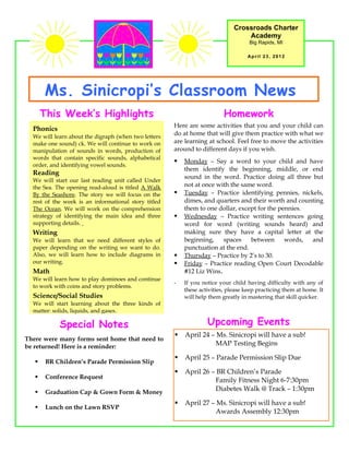 Crossroads Charter
                                                                                  Academy
                                                                                    Big Rapids, MI

                                                                                   April 23, 2012




       Ms. Sinicropi’s Classroom News
       This Week’s Highlights                                             Homework
                                                      Here are some activities that you and your child can
  Phonics
  We will learn about the digraph (when two letters
                                                      do at home that will give them practice with what we
  make one sound) ck. We will continue to work on     are learning at school. Feel free to move the activities
  manipulation of sounds in words, production of      around to different days if you wish.
  words that contain specific sounds, alphabetical
                                                         Monday – Say a word to your child and have
  order, and identifying vowel sounds.
                                                          them identify the beginning, middle, or end
  Reading
                                                          sound in the word. Practice doing all three but
  We will start our last reading unit called Under
  the Sea. The opening read-aloud is titled A Walk        not at once with the same word.
  By the Seashore. The story we will focus on the        Tuesday – Practice identifying pennies, nickels,
  rest of the week is an informational story titled       dimes, and quarters and their worth and counting
  The Ocean. We will work on the comprehension            them to one dollar, except for the pennies.
  strategy of identifying the main idea and three        Wednesday – Practice writing sentences going
  supporting details.                                     word for word (writing sounds heard) and
  Writing                                                 making sure they have a capital letter at the
  We will learn that we need different styles of          beginning,    spaces    between      words, and
  paper depending on the writing we want to do.           punctuation at the end.
  Also, we will learn how to include diagrams in         Thursday – Practice by 2’s to 30.
  our writing.                                           Friday – Practice reading Open Court Decodable
  Math                                                    #12 Liz Wins.
  We will learn how to play dominoes and continue
                                                      -   If you notice your child having difficulty with any of
  to work with coins and story problems.
                                                          these activities, please keep practicing them at home. It
  Science/Social Studies                                  will help them greatly in mastering that skill quicker.
  We will start learning about the three kinds of
  matter: solids, liquids, and gases.

            Special Notes                                          Upcoming Events
                                                         April 24 – Ms. Sinicropi will have a sub!
There were many forms sent home that need to
be returned! Here is a reminder:                                     MAP Testing Begins

                                                         April 25 – Parade Permission Slip Due
       BR Children’s Parade Permission Slip
                                                         April 26 – BR Children’s Parade
       Conference Request
                                                                     Family Fitness Night 6-7:30pm
       Graduation Cap & Gown Form & Money
                                                                     Diabetes Walk @ Track – 1:30pm

                                                         April 27 – Ms. Sinicropi will have a sub!
       Lunch on the Lawn RSVP
                                                                     Awards Assembly 12:30pm
 