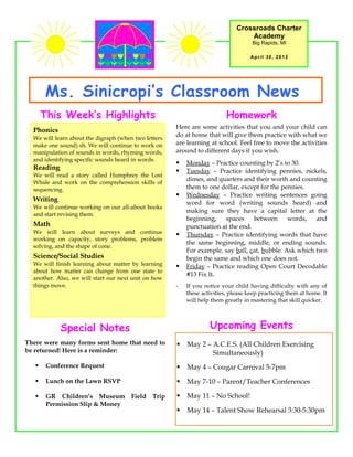 Crossroads Charter
                                                                                  Academy
                                                                                    Big Rapids, MI

                                                                                   April 30, 2012




       Ms. Sinicropi’s Classroom News
       This Week’s Highlights                                             Homework
                                                      Here are some activities that you and your child can
  Phonics
  We will learn about the digraph (when two letters
                                                      do at home that will give them practice with what we
  make one sound) sh. We will continue to work on     are learning at school. Feel free to move the activities
  manipulation of sounds in words, rhyming words,     around to different days if you wish.
  and identifying specific sounds heard in words.
                                                         Monday – Practice counting by 2’s to 30.
  Reading                                                Tuesday – Practice identifying pennies, nickels,
  We will read a story called Humphrey the Lost
                                                          dimes, and quarters and their worth and counting
  Whale and work on the comprehension skills of
  sequencing.                                             them to one dollar, except for the pennies.
                                                         Wednesday – Practice writing sentences going
  Writing                                                 word for word (writing sounds heard) and
  We will continue working on our all-about books
                                                          making sure they have a capital letter at the
  and start revising them.
                                                          beginning,    spaces    between      words,   and
  Math                                                    punctuation at the end.
  We will learn about surveys and continue               Thursday – Practice identifying words that have
  working on capacity, story problems, problem
                                                          the same beginning, middle, or ending sounds.
  solving, and the shape of cone.
                                                          For example, say ball, cat, bubble. Ask which two
  Science/Social Studies                                  begin the same and which one does not.
  We will finish learning about matter by learning       Friday – Practice reading Open Court Decodable
  about how matter can change from one state to
                                                          #13 Fix It.
  another. Also, we will start our next unit on how
  things move.                                        -   If you notice your child having difficulty with any of
                                                          these activities, please keep practicing them at home. It
                                                          will help them greatly in mastering that skill quicker.




            Special Notes                                          Upcoming Events
There were many forms sent home that need to             May 2 – A.C.E.S. (All Children Exercising
be returned! Here is a reminder:                                  Simultaneously)
       Conference Request                               May 4 – Cougar Carnival 5-7pm
       Lunch on the Lawn RSVP                           May 7-10 – Parent/Teacher Conferences

       GR Children’s Museum           Field   Trip      May 11 – No School!
        Permission Slip & Money
                                                         May 14 – Talent Show Rehearsal 3:30-5:30pm
 