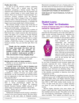 Finally, there’s this…                                            Maximized consumption isn’t just a framing option. It’s
    In spite of all the statistical evidence supporting           the better choice for financial success and contentment.
annuities, there’s still a mental snag for many
individuals considering a lifetime annuity. When an               DO YOUR FINANCIAL OBJECTIVES INCLUDE A
annuitant with a lifetime annuity dies, the payments stop         CONSUMPTION FRAME OF REFERENCE?
(unless a refund feature or term certain feature was              HOW MUCH OF YOUR FINANCIAL FUTURE IS
elected). There are no refunds of “unused principal.” In a        SECURED?
worst-case scenario, someone gives the insurance
company a big chunk of change to buy a life annuity,
then dies within a short period of time. This possibility,
framed from an investment perspective, is probably the
biggest reason many people reject a lifetime annuity.
                                                                  Student Loans:
    But curiously enough, it seems some of the fears of           “Toxic Debt” for Graduates
not living long enough to receive full value from an              In terms of financial value, has a college degree
annuity can be alleviated… by buying one.                         reached its “tipping point?”
    Steven Levitt and Stephen Dubner are co-authors of
the best-sellers Freakanomics and SuperFreakanomics.                  Since the end of World War II, obtaining a higher
Both books take a simple economic idea, that incentives           education has been touted as one of the surest paths to a
matter, and apply it to a variety of unusual financial,           higher income and better financial life. Supporting this
environmental and cultural situations. One of their               idea, various government programs have been
chapters discusses actions which could lead to a longer           established to make it possible for more people to afford
lifespan. Among the diverse factors: career choices,                                      a college education. Included in
winning a Nobel Prize, having a woman doctor…and                                          these programs are grants,
buying an annuity. Yep, you read that right. Here’s the                                   scholarships and work-study
reason:                                                                                   options, but the most widely-
         “People who buy annuities, it turns out,                                         used assistance plans are student
    live longer than people who don' and not
                                           t,                                             loans, which allow individuals to
    because people who buy annuities are                                                  borrow money in order to finance
    healthier to start with. The evidence suggests                                        their education on very favorable
    that an annuity' steady payout provides a
                        s                                                                 terms. (Not only are government-
    little extra incentive to keep chugging along.”                                       approved student loans generally
                                                                                          issued at lower interest rates, but
   Wow. Based on this evidence, annuities sound like a                                    most do not become due until
financial “silver bullet” and a fountain of youth!                after several months after graduation.)
                                                                      President Ronald Reagan was not an economist, but
But this article really isn’t about annuities…
                                                                  he was fond of repeating several economic adages that
    Whether or not you should buy an annuity depends
                                                                  succinctly expressed his views. Among those most
on your unique circumstances.
                                                                  frequently recited: “If you want more of something,
    A greater issue is who or what is framing your
                                                                  subsidize it.” This statement has proven true in higher
financial decisions, and whether that frame is the
                                                                  education; more Americans are attending college – and
most beneficial perspective for you and your future.
                                                                  more Americans are using government assistance to do
    A parallel issue, one that may offend some
                                                                  it. But subsidies, government or otherwise, have other
sensibilities, is whether all frames are equally viable.
                                                                  consequences as well.
Specifically, are the consumption and investing frames
                                                                      When the demand for something increases, the price
just two approaches to the same objective, or is one
                                                                  usually goes up as well. A 2008 report from the National
better than the other?
                                                                  Center for Public Policy and Higher Education found
    While historical and mathematical arguments can be
                                                                  that “published college tuition and fees increased 439%
made for either the consumption or investing frame,
                                                                  from 1982 to 2007 while median family income rose
there is strong psychological support for the
                                                                  147%.” In other words, the cost of a college education
consumption paradigm. In March, the Employee
                                                                  over those 25 years had tripled in relation to family
Benefits Research Institute (EBRI) released its 20th
                                                                  income.
annual report on retirement confidence. One of their
                                                                      Because higher education costs more money, the
findings: “Nearly half of all workers would opt for a
                                                                  Center’s report adds that “student borrowing has more
guaranteed income for life.”
                                                                  than doubled in the last decade.” The public service web
    Perhaps this inclination toward security is primarily a
                                                                  site www.finaid.org acknowledges borrowing is now
reaction to the recent financial turmoil. But more likely,
                                                                  almost inevitable: “Few students can afford to pay for
it points to the real value of financial security.
© Copyright 2010                         The Bulfinch Group   www.bulfinchgroup.com                               Page 3
 