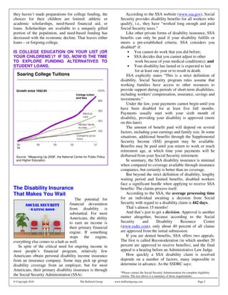 they haven’t made preparations for college funding, the                        According to the SSA website (www.ssa.gov), Social
choices for their children are limited: athletic or                        Security provides disability benefits for all workers who
academic scholarships, need-based financial aid, or                        qualify, i.e., they have “worked long enough and paid
loans. Scholarships are available to a uniquely gifted                     Social Security taxes.”
portion of the population, and need-based funding has                          Like other private forms of disability insurance, SSA
decreased with the economic decline. That leaves either                    benefits can only be paid if your disability fulfills or
loans – or forgoing college.                                               meets a pre-established criteria. SSA considers you
                                                                           disabled* if:
IS COLLEGE EDUCATION ON YOUR LIST (OR                                           • You cannot do work that you did before;
YOUR CHILDRENS’)? IF SO, NOW IS THE TIME                                        • SSA decides that you cannot adjust to other
TO EXPLORE FUNDING ALTERNATIVES TO                                                   work because of your medical condition(s); and
STUDENT LOANS.                                                                  • Your disability has lasted or is expected to last
                                                                                     for at least one year or to result in death.
  Soaring College Tuitions                                                     SSA explicitly states “This is a strict definition of
  ____________________________________________________
                                                                           disability. Social Security program rules assume that
                                                                           working families have access to other resources to
                                                                           provide support during periods of short-term disabilities,
                                                                           including workers' compensation, insurance, savings and
                                                                           investments.”
                                                                               Under the law, your payments cannot begin until you
                                                                           have been disabled for at least five full months.
                                                                           Payments usually start with your sixth month of
                                                                           disability, providing your disability is approved (more
                                                                           on this later).
                                                                               The amount of benefit paid will depend on several
                                                                           factors, including your earnings and family size. In some
                                                                           situations, additional benefits through the Supplemental
                                                                           Security Income (SSI) program may be available.
                                                                           Benefits may be paid until you return to work or reach
                                                                           retirement age, at which time your payments will be
  Source: “Measuring Up 2008”, the National Center for Public Policy       disbursed from your Social Security retirement.
  and Higher Education.                                                        In summary, the SSA disability insurance is minimal
                                                                           when compared to coverage available through insurance
                                                                           companies, but certainly is better than no coverage.
                                                                               But beyond the strict definition of disability, lengthy
                                                                           waiting period and limited benefits, disabled workers
                                                                           face a significant hurdle when applying to receive SSA
The Disability Insurance                                                   benefits: The claims process itself.
That Makes You Wait                                                            According to the SSA, the average processing time
                                      The potential for                    for an individual awaiting a decision from Social
                                   financial devastation                   Security with regard to a disability claim is 442 days.
                                   from disability is                          That’s almost 15 months!
                                   substantial. For most                       And that’s just to get a decision. Approval is another
                                   Americans, the ability                  matter altogether, because according to the Social
                                   to earn an income is                    Security       and       Disability     Resource       Center
                                   their primary financial                 (www.ssdrc.com), only about 40 percent of all claims
                                   engine. If something                    are approved from the initial submission.
                                   stops    the engine,                        If you are denied benefits, SSA offers two appeals.
everything else comes to a halt as well.                                   The first is called Reconsideration (in which another 20
   In spite of the critical need for ongoing income in                     percent are approved to receive benefits), and the final
most people’s financial program, relatively few                            appeal is a hearing before an Administrative Law Judge.
Americans obtain personal disability income insurance                          How quickly a SSA disability claim is resolved
from an insurance company. Some may pick up group                          depends on a number of factors, many impossible to
disability coverage from an employer, but for most                         determine in advance. As the SSDRC says:
Americans, their primary disability insurance is through
                                                                           *Please contact the Social Security Administration for complete eligibility
the Social Security Administration (SSA).                                  criteria. The text above is a summary of those requirements.
© Copyright 2010                                 The Bulfinch Group    www.bulfinchgroup.com                                                Page 5
 