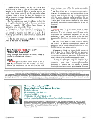 “Social Security Disability and SSI cases can be won                                       cover insurance costs, while the savings accumulates
in as little as 30 days, or take as long as two years for                                     gradually on a guaranteed basis.
benefits to be awarded. There is simply no way to                                                 Mr. Gray spends 1% of his annual income to buy a
predict how long a case will take because unlike other                                        $500,000 life insurance policy with level premiums for the
programs (Dept of Social Services, for instance), the                                         next 20 years. He invests 4% in a variety of investments,
federal disability program does not have deadlines for                                        with his returns reflecting market conditions. He has
applications or appeals.”                                                                     access to his investments and earning at any time, and after
   The bureaucracy and legal procedures involved in                                           20 years when the life insurance policy is no longer active,
receiving SSA benefits has made professional assistance                                       will let his investment accumulation function as his “life
                                                                                              insurance.”
almost a necessity. SSA claims have become a
specialized niche for some law firms.                                                         Quiz #2
   Participation in Social Security is mandatory for                                              Mr. Red uses 5% of his annual income to secure
almost all Americans who earn an income. And if you                                           $500,000 of permanent life insurance at a guaranteed rate
are entitled to benefits from SSA as a result of a                                            for the rest of his life. Combined with a disability waiver
disability, you should by all means make a claim. But                                         of premium and a guaranteed cash value, Mr. Red has
honestly…                                                                                     established a “plan*” that can provide income and asset
                                                                                              guarantees for almost every circumstance in every stage of
   Is this the only insurance protection you want in
                                                                                              life.
place in the event of a disability?                                                               Mr. Gray secures $500,000 of life insurance, but only
                                                                                              for 20 years. He also has investments but they are not
                                                                                              guaranteed, and he must avoid disability in order to cover
                                                                                              both his insurance and retirement needs.
   How Would MR. RED & MR. GRAY                                                                   Comment: In Quiz #1, the framing for life insurance is
   “Frame” Life Insurance?                                                                    cost. In Quiz #2, the frame is benefits and guarantees.
                                                                                              While not a detailed example, this roughly imitates the
   Using concepts from the NBER survey, here’s a
                                                                                              discussion over permanent (whole) life insurance and the
   framing example with life insurance:
                                                                                              strategy of buying-term-and-investing-the-difference.
   Quiz #1                                                                                        *It must be added that whole life insurance is a
                                                                                              complex financial product, and an apples-to-apples
      Mr. Red spends 5% of his annual income to buy a
                                                                                              comparison      with     term      insurance-plus-investment
   $500,000 life insurance policy that includes a cash value.
                                                                                              alternatives is a difficult task. Still, it’s easy to see how
   Most of the premiums in the first two years are used
                                                                                              framing can influence consumer perceptions and decisions.
   to



                                                                                       ! "                                                                  #
                                 #                                 ! "                                                                                       $
                   #                                    ! "                                           #                                             %




                                                       !"
                             #$ %&' &
                               " %                      ()* " &' &
                                                         # $% %
                             +    ,                      +-.                                 / +(               /
                                                                                                                .                      /+
                             Registered Representative and Financial Advisor of Park Avenue Securities LLC (PAS) 140 Kendrick Street, Needham, MA 02494, (781) 449-4402.
                             Securities products/services and advisory services are offered through PAS, a registered broker-dealer and investment advisor. Field Representative,
                             The Guardian Life Insurance Company of America (Guardian), New York, NY. PAS is an indirect, wholly owned subsidiary of Guardian. The Bulfinch
                             Group is not an affiliate or subsidiary of PAS or Guardian. Life insurance offered through The Bulfinch Group Insurance Agency, LLC, an affiliate of
                             The Bulfinch Group, LLC. The Bulfinch Group, LLC is not licensed to sell insurance.
                             PAS is a member FINRA, SIPC.




© Copyright 2010                                   The Bulfinch Group                www.bulfinchgroup.com                                                               Page 6
 