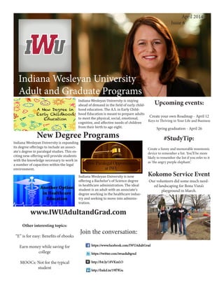 Indiana Wesleyan University
Adult and Graduate Programs
Creating an Effective Workspace
Indiana Wesleyan University
Adult and Graduate Programs
April 2014
	 Issue 6
Upcoming events:
Create your own Roadmap - April 12
Keys to Thriving in Your Life and Business
Spring graduation - April 26
Join the conversation:
Indiana Wesleyan University is staying
ahead of demand in the field of early child-
hood education. The A.S. in Early Child-
hood Education is meant to prepare adults
to meet the physical, social, emotional,
cognitive, and affective needs of children
from their birth to age eight.
New Degree Programs
Indiana Wesleyan University is expanding
its degree offerings to include an associ-
ate’s degree in paralegal studies. This ex-
citing new offering will provide students
with the knowledge necessary to work in
a number of capacities within the legal
environment.
#StudyTip:
Create a funny and memorable mnemonic
device to remember a list. You’ll be more
likely to remember the list if you refer to it
as ‘the angry purple elephant.’
Kokomo Service Event
Our volunteers did some much need-
ed landscaping for Bona Vista’s
playground in March.
www.IWUAdultandGrad.com
Other interesting topics:
“E” is for easy: Benefits of ebooks
Earn money while saving for
college
MOOCs: Not for the typical
student
Indiana Wesleyan University is now
offering a Bachelor’s of Science degree
in healthcare administration. The ideal
student is an adult with an associate’s
degree working in the healthcare indus-
try and seeking to move into adminis-
tration.
 