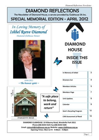 Diamond Reflections Newsletter


                        DIAMOND REFLECTIONS
             The Newsletter of Diamond House, a service provided by Clubhouse SA Inc.

SPECIAL MEMORIAL EDITION - APRIL 2012
 In Loving Memory of
Ishbel Reeve Diamond
               Diamond Clubhouse Pioneer




                                                                    INSIDE THIS
                                                                       ISSUE

                                                                In Memory of Ishbel                2



                       1930-2012                                Directors Cut                      4
                 ~ The bravest spirit ~
                                                                Members Articles                   5
 NORTH




                                                                Members Page                       7

                                           “A safe place
                                                                Unit Updates                       8
                                            to belong,
                                             work and           Calendar                           9
 PORT ROAD




                                             return”
                                                                Gem’s Recycling Program            11


                                                                CAN Assessment of Need             13
                19 KILKENNY ROAD

                     DIAMOND CLUBHOUSE: 19 Kilkenny Road, Woodville Park 5011
                                Phone:(08) 8244 5525 Fax:(08) 8244 5585
                    Email: comunit@clubhouse.org.au Website: www.clubhouse.org.au
                              Opening Times: Mon to Fri 9:00am - 4:00pm

                                                                                          Page 1
 