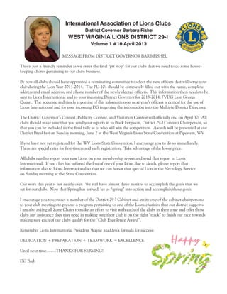 International Association of Lions Clubs
                                       District Governor Barbara Fishel
                             WEST VIRGINIA LIONS DISTRICT 29-I
                                          Volume 1 #10 April 2013

                         MESSAGE FROM DISTRICT GOVERNOR BARB FISHEL

This is just a friendly reminder as we enter the final “pit stop” for our clubs that we need to do some house-
keeping chores pertaining to our clubs business.

By now all clubs should have appointed a nominating committee to select the new officers that will serve your
club during the Lion Year 2013-2014. The PU-101 should be completely filled out with the name, complete
address and email address, and phone number of the newly elected officers. This information then needs to be
sent to Lions International and to your incoming District Governor for 2013-2014, FVDG Lion George
Quinn. The accurate and timely reporting of this information on next year’s officers is critical for the use of
Lions International and for your incoming DG in getting the information into the Multiple District Directory.

The District Governor’s Contest, Publicity Contest, and Visitation Contest will officially end on April 30. All
clubs should make sure that you send your reports in to Buck Ferguson, District 29-I Contests Chairperson, so
that you can be included in the final tally as to who will win the competition. Awards will be presented at our
District Breakfast on Sunday morning, June 2 at the West Virginia Lions State Convention at Pipestem, WV.

If you have not yet registered for the WV Lions State Convention, I encourage you to do so immediately.
There are special rates for first-timers and early registration. Take advantage of the lower price.

All clubs need to report your new Lions on your membership report and send that report to Lions
International. If you club has suffered the loss of one of your Lions due to death, please report that
information also to Lions International so that we can honor that special Lion at the Necrology Service
on Sunday morning at the State Convention.

Our work this year is not nearly over. We still have almost three months to accomplish the goals that we
set for our clubs. Now that Spring has arrived, let us “spring” into action and accomplish those goals.

I encourage you to contact a member of the District 29-I Cabinet and invite one of the cabinet chairpersons
to your club meetings to present a program pertaining to one of the Lions charities that our district supports.
I am also asking all Zone Chairs to make an effort to visit with each of the clubs in their zone and offer those
clubs any assistance they may need in making sure their club is on the right “track” to finish our race towards
making sure each of our clubs qualify for the “Club Excellence Award”.

Remember Lions International President Wayne Madden’s formula for success:

DEDICATION + PREPARATION + TEAMWORK = EXCELLENCE                                           Happy
Until next time…….THANKS FOR SERVING!

DG Barb
 