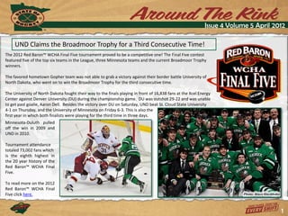 Issue 4 Volume 5 April 2012

     UND Claims the Broadmoor Trophy for a Third Consecutive Time!
The 2012 Red Baron™ WCHA Final Five tournament proved to be a competitive one! The Final Five contest
featured five of the top six teams in the League, three Minnesota teams and the current Broadmoor Trophy
winners.

The favored hometown Gopher team was not able to grab a victory against their border battle University of
North Dakota, who went on to win the Broadmoor Trophy for the third consecutive time.

The University of North Dakota fought their way to the finals playing in front of 16,838 fans at the Xcel Energy
Center against Denver University (DU) during the championship game. DU was outshot 29-22 and was unable
to get past goalie, Aaron Dell. Besides the victory over DU on Saturday, UND beat St. Cloud State University
4-1 on Thursday, and the University of Minnesota on Friday 6-3. This is also the
first year in which both finalists were playing for the third time in three days.
Minnesota-Duluth pulled
off the win in 2009 and
UND in 2010.

Tournament attendance
totaled 73,002 fans which
is the eighth highest in
the 20 year history of the
Red Baron™ WCHA Final
Five.

To read more on the 2012
Red Baron™ WCHA Final
Five click here.


                                                                                                                                     1
 