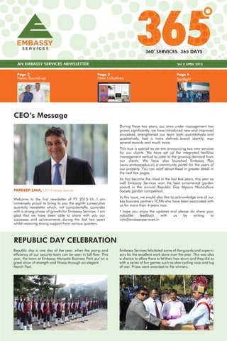 Page 3
New Initiatives
Page 4
Spotlight
Page 2
News Round-up
AN EMBASSY SERVICES NEWSLETTER Vol 8 APRIL 2015
360 SERVICES. 365 DAYS
CEO’s Message
During these two years, our area under management has
grown significantly, we have introduced new and improved
processes, strengthened our team both quantitatively and
qualitatively, had a more defined brand identity, won
several awards and much more.
This isue is special as we are announcing two new services
for our clients. We have set up the integrated facilities
management vertical to cater to the growing demand from
our clients. We have also launched Embassy Plus
(www.embassyplus.in) a community portal for the users of
our property. You can read about these in greater detail in
the next few pages.
As has become the ritual in the last few years, this year as
well Embassy Services won the best ornamental garden
award in the annual Republic Day Mysore Horticulture
Society garden competition.
In this issue, we would also like to acknowledge one of our
key business partners TCFM who have been associated with
us for more than 4 years now.
I hope you enjoy the updates and please do share your
valuable feedback with us by writing to
info@embassyservices.in
PRADEEP LALA, CEO Embassy Services
Welcome to the first newsletter of FY 2015-16. I am
immensely proud to bring to you the eighth consecutive
quarterly newsletter which, not coincidentally, coincides with
a strong phase of growth for Embassy Services. I am glad
that we have been able to share with you our successes and
achievements during the last two years whilst receiving
strong support from various quarters.
Republic day is one day of the year, when the pomp and
efficiency of our security team can be seen in full flow. This
year, the team at Embassy Manyata Business Park put on a
great show of strength and fitness through an elegant
March Past.
REPUBLIC DAY CELEBRATION
Embassy Services felicitated some of the guards and
supervisors for the excellent work done over the year. This
was also a chance to allow them to let their hair down and
they did so with a series of fun games such as slow cycling
race and tug of war. Prizes were awarded to the winners.
 