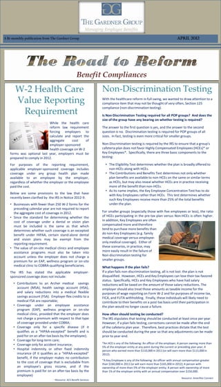 A Bi-monthly publication from The Gardner Group                                                                               April 2012




                                                       Benefit Compliances
       W-2 Health Care                                              Non-Discrimination Testing
       Value Reporting                                              With the healthcare reform in full swing, we wanted to draw attention to a
                                                                    compliance item that may not be thought of very often, Section 125

        Requirement
                                                                    compliance (non-discrimination testing).

                                                                    Is Non-Discrimination Testing required for all POP groups? And does the
                                                                    size of the group have any bearing on whether testing is required?
                            While the health care
                            reform law requirement                  The answer to the first question is yes, and the answer to the second
                            forcing employers to                    question is no. Discrimination testing is required for POP groups of all
                            calculate and report the                sizes. In fact, testing is even more critical for smaller groups.
                            aggregate     cost     of
                            employer-sponsored                      Non-Discrimination testing is required by the IRS to ensure that a group's
                            health coverage on W-2                  cafeteria plan does not favor Highly Compensated Employees (HCEs)* or
   forms was optional last year, employers must be                  Key Employees*. Specifically, there are three basic components to the
   prepared to comply in 2012.                                      testing:

   For purposes of the reporting requirement,                         • The Eligibility Test determines whether the plan is broadly offered to
   applicable employer-sponsored coverage includes                      non-HCEs along with HCEs.
   coverage under any group health plan made                          • The Contributions and Benefits Test determines not only whether
   available to an employee by the employer,                            plan benefits are available to non-HCEs on the same or similar terms
   regardless of whether the employer or the employee                   as HCEs, but may also reveal whether HCEs are in practice receiving
   paid the cost.                                                       more of the benefit than non-HCEs.
                                                                      • As its name implies, the Key Employee Concentration Test has to do
   Below are some provisions to the law that have
                                                                        with Key Employees rather than HCEs. This test determines whether
   recently been clarified by the IRS in Notice 2012-9.
                                                                        such Key Employees receive more than 25% of the total benefits
   • Businesses with fewer than 250 W-2 forms for the                   under the plan.
     preceding calendar year are not required to report
     the aggregate cost of coverage in 2012.                        For smaller groups (especially those with five employees or less), the ratio
   • Since the standard for determining whether the                 of HCEs participating in the pre-tax plan versus Non-HCEs is often higher.
     cost of coverage under a dental or vision plan                 In addition, Key Employees are often
     must be included is the same as that which                     compensated more and therefore
     determines whether such coverage is an excepted                tend to purchase more benefits than
     benefit under HIPAA, certain stand-alone dental                do non-Key Employees (e.g. family
     and vision plans may be exempt from the                        medical coverage versus employee-
     reporting requirement.                                         only medical coverage). Either of
   • The value of on-site medical clinics and employee              these scenarios, in practice, may
     assistance programs must also be taken into                    more easily result in the failure of
     account unless the employer does not charge a                  Non-discrimination testing for
     premium for an EAP, wellness program or on-site                smaller groups.
     medical clinic to COBRA-qualifying beneficiaries.              What happens if the plan fails?
   The IRS has stated the applicable employer-                      If a plan fails non-discrimination testing, all is not lost: the plan is not
   sponsored coverage does not include:                             disqualified. However, HCEs and Key Employees can lose their tax-favored
                                                                    status. Specifically, HCEs and Key Employees who have had salary
     • Contributions to an Archer medical savings                   reductions will be taxed on the amount of those salary reductions. The
       account (MSA), health savings account (HSA),                 employer should also treat those amounts as taxable income for the
       and salary reductions into a medical flexible                purposes of wage reporting on Form W-2 and for purposes of income tax,
       savings account (FSA). Employer flex credits to a            FICA, and FUTA withholding. Finally, these individuals will likely need to
       medical FSA are reportable;                                  contribute to their benefits on a post-tax basis until their participation in
     • Coverage under an employee assistance                        the plan would no longer cause a failure.
       program (EAP), wellness program or on-site
       medical clinic, provided that the employer does              How often should testing be conducted?
       not charge a premium with respect to that type               The IRS stipulates that testing should be conducted at least once per year.
       of coverage provided under COBRA;                            However, if a plan fails testing, corrections cannot be made after the end
     • Coverage only for a specific disease (if it                  of the cafeteria plan year. Therefore, best practices dictate that the test
       qualifies as a “HIPAA-excepted” benefit and is               should be conducted during the year so that any adjustments can be made
       paid for on an after-tax basis by the employee);             prior to year-end.
     • Coverage for long-term care;
     • Coverage only for accident insurance;                        *An HCE is any of the following: An officer of the employer; A person owning more than
                                                                    5% of the employer entity at any point during the current or preceding plan year; A
     • Hospital indemnity or other fixed indemnity                  person who earned more than $110,000 in 2011 (or will earn more than $115,000 in
       insurance (If it qualifies as a “HIPAA-excepted”             2012).
       benefit, if the employer makes no contribution
                                                                    *A Key Employee is any of the following: An officer with annual compensation greater
       to the cost of coverage that is excludable from              than $160,000 in 2011 (or will earn more than $165,000 in 2012); A person with
       an employee’s gross income, and if the                       ownership of more-than-5% of the employer entity; A person with ownership of more
       premium is paid for on an after-tax basis by the             than 1% of the employer entity with an annual compensation over $150,000.
       employee)
                                                                                                                                  Resource: Ameriflex Connect
                                  -Resource: ACS Benefit Services
 