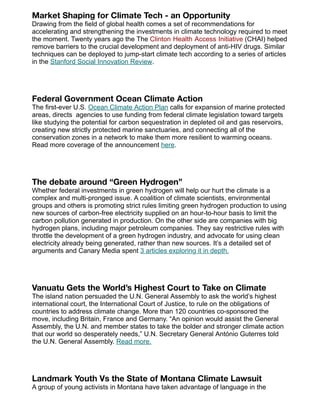 Market Shaping for Climate Tech - an Opportunity
Drawing from the field of global health comes a set of recommendations for
accelerating and strengthening the investments in climate technology required to meet
the moment. Twenty years ago the The Clinton Health Access Initiative (CHAI) helped
remove barriers to the crucial development and deployment of anti-HIV drugs. Similar
techniques can be deployed to jump-start climate tech according to a series of articles
in the Stanford Social Innovation Review.
Federal Government Ocean Climate Action
The first-ever U.S. Ocean Climate Action Plan calls for expansion of marine protected
areas, directs agencies to use funding from federal climate legislation toward targets
like studying the potential for carbon sequestration in depleted oil and gas reservoirs,
creating new strictly protected marine sanctuaries, and connecting all of the
conservation zones in a network to make them more resilient to warming oceans.
Read more coverage of the announcement here.
The debate around “Green Hydrogen”
Whether federal investments in green hydrogen will help our hurt the climate is a
complex and multi-pronged issue. A coalition of climate scientists, environmental
groups and others is promoting strict rules limiting green hydrogen production to using
new sources of carbon-free electricity supplied on an hour-to-hour basis to limit the
carbon pollution generated in production. On the other side are companies with big
hydrogen plans, including major petroleum companies. They say restrictive rules with
throttle the development of a green hydrogen industry, and advocate for using clean
electricity already being generated, rather than new sources. It’s a detailed set of
arguments and Canary Media spent 3 articles exploring it in depth.
Vanuatu Gets the World’s Highest Court to Take on Climate
The island nation persuaded the U.N. General Assembly to ask the world’s highest
international court, the International Court of Justice, to rule on the obligations of
countries to address climate change. More than 120 countries co-sponsored the
move, including Britain, France and Germany. “An opinion would assist the General
Assembly, the U.N. and member states to take the bolder and stronger climate action
that our world so desperately needs,” U.N. Secretary General António Guterres told
the U.N. General Assembly. Read more.
Landmark Youth Vs the State of Montana Climate Lawsuit
A group of young activists in Montana have taken advantage of language in the
 