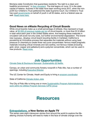 Montana state Constitution that guarantees residents “the right to a clean and
healthful environment,” in their complaint. The trial begins on June 12 in the state
capital of Helena. Activists in the state have been working since 2011, when the non-
profit Our Children’s Trust petitioned the state Supreme Court. Our Children’s Trust
has sued governments on behalf of youth in all 50 states, and is a federal case as
well. Read more here.
Good News on eWaste Recycling of Circuit Boards
While circuit boards make up a small percentage of eWaste, they represent a huge
value, at $2,000 of precious metals per ton of circuit boards, or more than $1.6 billion
in total value each year in the United States alone. And keeping these materials in
circulation will avoid not only costs, but further environmental degradation. The brand-
new Camston Wrather circuit board recycling facility in Carlsbad, California is
pioneering an innovative process that separates the materials without using heat,
pressure or chemistry.to create three very pure concentrates: ferrous metal [magnetic
materials including critical minerals and rare earths], non-ferrous metals [including
gold, silver, copper and palladium] and a polymer concentrate, which can be used in
new products. Read more.
Job Opportunities
Climate Data & Disclosure Manager, Sustainability @ Netflix
Canopy, an urban and community forestry nonprofit in Palo Alto, has a number of
openings, including Executive Director
The UC Center for Climate, Heath and Equity is hiring a program coordinator
State of California Climate Action Jobs
The City of Palo Alto is hiring one or more Sustainability Program Administrators to
work within its Utilities Program Services (UPS) group
Resources
Extrapolations, a New Series on Apple TV
The series uses eight interwoven stories from around the world to explore the life-
altering choices humanity will need to make in the face of climate change over the
 