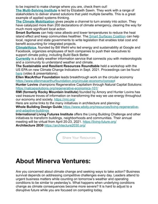 to be inspired to make change where you are, check them out!
The Multi-Solving Institute is led by Elizabeth Sawin. They work with a range of
stakeholders to deliver shared solutions that yield multiple benefits. This is a great
example of applied systems thinking.
The Climate Mobilization gives people a channel to turn anxiety into action. They
have catalyzed more than 200 declarations of climate emergency, clearing the way for
much more significant local action
Smart Surfaces can help raise albedo and lower temperatures to reduce the heat
island effect and keep communities healthier. The Smart Surfaces Coalition can help
local, regional and state governments to write legislation that enables total cost and
benefit accounting for integrated projects.
ClimateVoice, founded by Bill Weihl who led energy and sustainability at Google and
Facebook, organizes employees of tech companies to push their executives to
support climate policy, including Build Back Better.
Currently is a daily weather information service that connects you with meteorologists
and a community to understand weather and climate.
The Sustainable and Resilient Resources Roundtable held a workshop with the
US EPA on new Climate Change Indicators in Sept. 2021. Proceedings can be found
here (video & presentations).
Ellen MacArthur Foundation leads breakthrough work on the circular economy
https://www.ellenmacarthurfoundation.org/circular-economy/concept
Hunter Lovins champions Regenerative Capitalism through Natural Capital Solutions:
https://natcapsolutions.org/regenerative-economics-101/
RMI (formerly Rocky Mountain Institute) founded by Amory and Hunter Lovins has
vast treasure troves of information on transforming the way we use energy throughout
our economy and society. https://rmi.org/
Here are some links to the many initiatives in architecture and planning:
Whole Building Design Guide https://www.wbdg.org/resources/living-regenerative-
and-adaptive-buildings
International Living Futures Institute offers the Living Building Challenge and other
initiatives to transform buildings, neighborhoods and communities. Their annual
meeting will be virtual from April 20-23, 2021. https://living-future.org/
Architecture 2030 https://architecture2030.org/
Share Your Resources
About Minerva Ventures:
Are you concerned about climate change and seeking ways to take action? Business
survival depends on addressing competitive challenges every day. Leaders attend to
urgent business matters while counting on tomorrow’s weather and operating
conditions to be similar to yesterday’s. What happens when underlying conditions
change as climate consequences become more severe? It is hard to adjust to a
disruptive future while you are focused on competing today.
 