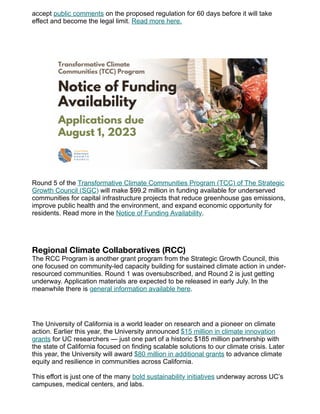 accept public comments on the proposed regulation for 60 days before it will take
effect and become the legal limit. Read more here.
Round 5 of the Transformative Climate Communities Program (TCC) of The Strategic
Growth Council (SGC) will make $99.2 million in funding available for underserved
communities for capital infrastructure projects that reduce greenhouse gas emissions,
improve public health and the environment, and expand economic opportunity for
residents. Read more in the Notice of Funding Availability.
Regional Climate Collaboratives (RCC)
The RCC Program is another grant program from the Strategic Growth Council, this
one focused on community-led capacity building for sustained climate action in under-
resourced communities. Round 1 was oversubscribed, and Round 2 is just getting
underway. Application materials are expected to be released in early July. In the
meanwhile there is general information available here.
The University of California is a world leader on research and a pioneer on climate
action. Earlier this year, the University announced $15 million in climate innovation
grants for UC researchers — just one part of a historic $185 million partnership with
the state of California focused on finding scalable solutions to our climate crisis. Later
this year, the University will award $80 million in additional grants to advance climate
equity and resilience in communities across California.
This effort is just one of the many bold sustainability initiatives underway across UC’s
campuses, medical centers, and labs.
 