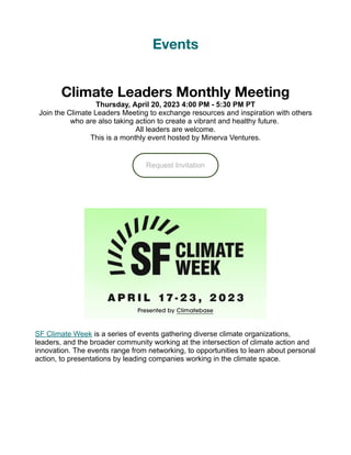 Events
Climate Leaders Monthly Meeting
Thursday, April 20, 2023 4:00 PM - 5:30 PM PT
Join the Climate Leaders Meeting to exchange resources and inspiration with others
who are also taking action to create a vibrant and healthy future.
All leaders are welcome.
This is a monthly event hosted by Minerva Ventures.
Request Invitation
SF Climate Week is a series of events gathering diverse climate organizations,
leaders, and the broader community working at the intersection of climate action and
innovation. The events range from networking, to opportunities to learn about personal
action, to presentations by leading companies working in the climate space.
 