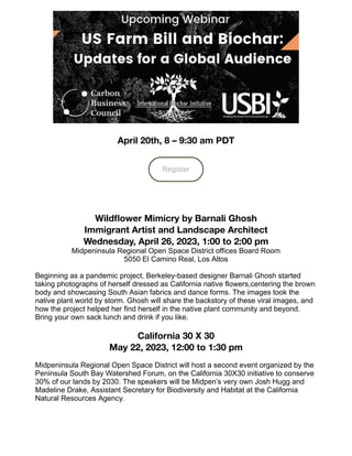 April 20th, 8 – 9:30 am PDT
Register
Wildflower Mimicry by Barnali Ghosh
Immigrant Artist and Landscape Architect
Wednesday, April 26, 2023, 1:00 to 2:00 pm
Midpeninsula Regional Open Space District offices Board Room
5050 El Camino Real, Los Altos
Beginning as a pandemic project, Berkeley-based designer Barnali Ghosh started
taking photographs of herself dressed as California native flowers,centering the brown
body and showcasing South Asian fabrics and dance forms. The images took the
native plant world by storm. Ghosh will share the backstory of these viral images, and
how the project helped her find herself in the native plant community and beyond.
Bring your own sack lunch and drink if you like.
California 30 X 30
May 22, 2023, 12:00 to 1:30 pm
Midpeninsula Regional Open Space District will host a second event organized by the
Peninsula South Bay Watershed Forum, on the California 30X30 initiative to conserve
30% of our lands by 2030. The speakers will be Midpen’s very own Josh Hugg and
Madeline Drake, Assistant Secretary for Biodiversity and Habitat at the California
Natural Resources Agency.
 