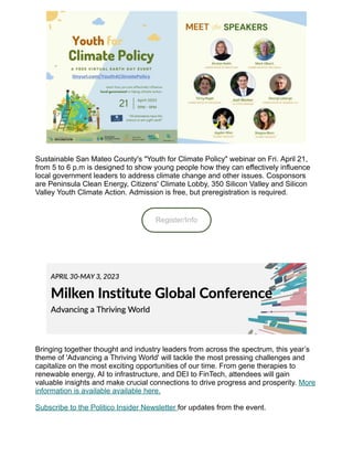 Sustainable San Mateo County's "Youth for Climate Policy" webinar on Fri. April 21,
from 5 to 6 p.m is designed to show young people how they can effectively influence
local government leaders to address climate change and other issues. Cosponsors
are Peninsula Clean Energy, Citizens' Climate Lobby, 350 Silicon Valley and Silicon
Valley Youth Climate Action. Admission is free, but preregistration is required.
Register/Info
Bringing together thought and industry leaders from across the spectrum, this year’s
theme of 'Advancing a Thriving World' will tackle the most pressing challenges and
capitalize on the most exciting opportunities of our time. From gene therapies to
renewable energy, AI to infrastructure, and DEI to FinTech, attendees will gain
valuable insights and make crucial connections to drive progress and prosperity. More
information is available available here.
Subscribe to the Politico Insider Newsletter for updates from the event.
 