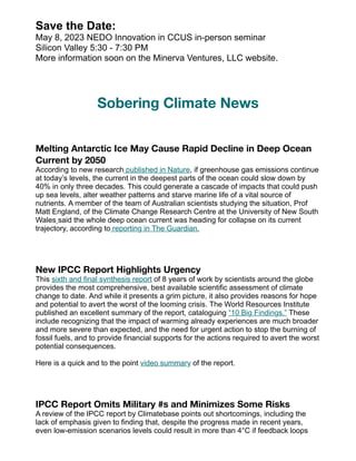 Save the Date:
May 8, 2023 NEDO Innovation in CCUS in-person seminar
Silicon Valley 5:30 - 7:30 PM
More information soon on the Minerva Ventures, LLC website.
Sobering Climate News
Melting Antarctic Ice May Cause Rapid Decline in Deep Ocean
Current by 2050
According to new research published in Nature, if greenhouse gas emissions continue
at today’s levels, the current in the deepest parts of the ocean could slow down by
40% in only three decades. This could generate a cascade of impacts that could push
up sea levels, alter weather patterns and starve marine life of a vital source of
nutrients. A member of the team of Australian scientists studying the situation, Prof
Matt England, of the Climate Change Research Centre at the University of New South
Wales said the whole deep ocean current was heading for collapse on its current
trajectory, according to reporting in The Guardian.
New IPCC Report Highlights Urgency
This sixth and final synthesis report of 8 years of work by scientists around the globe
provides the most comprehensive, best available scientific assessment of climate
change to date. And while it presents a grim picture, it also provides reasons for hope
and potential to avert the worst of the looming crisis. The World Resources Institute
published an excellent summary of the report, cataloguing “10 Big Findings.” These
include recognizing that the impact of warming already experiences are much broader
and more severe than expected, and the need for urgent action to stop the burning of
fossil fuels, and to provide financial supports for the actions required to avert the worst
potential consequences.
Here is a quick and to the point video summary of the report.
IPCC Report Omits Military #s and Minimizes Some Risks
A review of the IPCC report by Climatebase points out shortcomings, including the
lack of emphasis given to finding that, despite the progress made in recent years,
even low-emission scenarios levels could result in more than 4°C if feedback loops
 