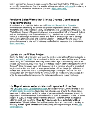 kick in sooner than the worst-case scenario. They point out that the IPCC does not
account for the emissions from the world’s military operations, estimated to make up a
solid 5-6% of the world’s total carbon pollution. Read more here.
President Biden Warns that Climate Change Could Impact
Federal Programs
Administration economists, in the annual Economic Report of the President,
recommended examining the climate-adaptation implications of aid to farmers,
firefighting and wide swaths of safety-net programs like Medicaid and Medicare. The
White House Council of Economic Advisers also warned that, left unchanged, federal
policies like fighting forest fires and subsidizing crop insurance for farmers could
continue to encourage Americans to live and work in areas at high risk of damage
from warming temperatures and extreme weather — effectively forcing taxpayers
across the country to pay for increasingly costly choices by people and businesses.
Read more here.
Update on the Willow Project
Sadly, the Biden administration approved the controversial Willow Project in Alaska in
March. According to CNN, the administration felt its hands were tied because Conoco
has existing and valid leases. Had they attempted to reject or drastically reduce the
project, sources said, they could have faced steep fines in addition to legal action from
ConocoPhillips. However, even with the approval, it is not clear when the project will
begin construction, and it will be many years before oil from the project will come to
market. The delays are due to both impending legal challenges, and the fact that
construction can only begin during the winter, when ice roads allow for passage. So
while the approval is disheartening, the delays provide some reason for hope.
UN Report warns water crisis could spiral out of control
The UN World Water Development Report, released by UNESCO in advance of the
UN 2023 Water Conference, found that two billion people around the globe do not
have safe drinking water, while the global urban population facing water scarcity is
projected to potentially double from 930 million in 2016 to between 1.7 and 2.4 billion
people, in 2050, all made worse by climate change. Richard Connor, the report’s
editor-in-chief, told reporters, “If we don’t address it, there definitely will be a
global crisis.” He pointed out that building partnerships and cooperation are key to
realizing human rights to water and overcoming existing challenges. Read CNN
coverage here.
 