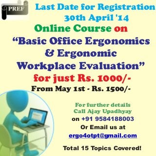 Online Course on
“Basic Office Ergonomics
& Ergonomic
Workplace Evaluation”
for just Rs. 1000/-
From May 1st - Rs. 1500/-
Last Date for Registration
30th April '14
For further details
Call Ajay Upadhyay
on +91 9584188003
Or Email us at
ergo4otpt@gmail.com
Total 15 Topics Covered!
 