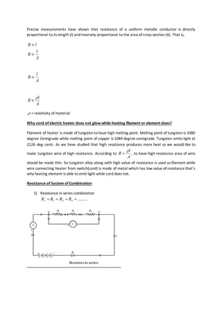 Precise measurements have shown that resistance of a uniform metallic conductor is directly
proportional to its length (l) and inversely proportional to the area of cross-section (A). That is,
A
R
lR
1


A
l
R 
A
l
R


 = resistivity of material
Why cord of electric heater does not glow while heating filament or element does?
Filament of heater is made of tungsten to have high melting point. Melting point of tungsten is 3380
degree Centigrade while melting point of copper is 1084 degree centigrade. Tungsten emits light at
2126 deg centi. As we have studied that high resistance produces more heat so we would like to
make tungsten wire of high resistance. According to
A
l
R

 , to have high resistance area of wire
should be made thin. So tungsten alloy along with high value of resistance is used as filament while
wire connecting heater from switch(cord) is made of metal which has low value of resistance that’s
why heating element is able to emit light while cord does not.
Resistance of System of Combination
1) Resistance in series combination
.........321  RRRRs
 