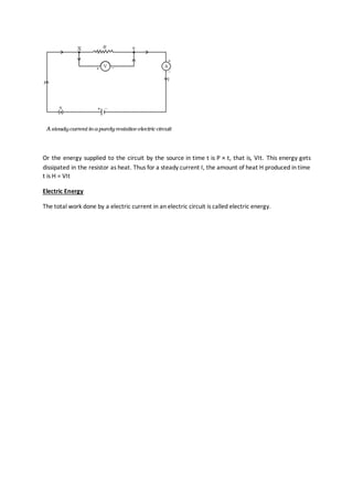 Or the energy supplied to the circuit by the source in time t is P × t, that is, VIt. This energy gets
dissipated in the resistor as heat. Thus for a steady current I, the amount of heat H produced in time
t is H = VIt
Electric Energy
The total work done by a electric current in an electric circuit is called electric energy.
 