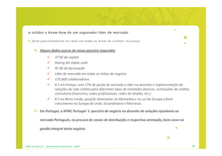 a solidez e know-how de um segurador líder de mercado

      forte posicionamento no ramo em todas as áreas de creditor insurance


               Alguns dados acerca do nosso parceiro segurador
                              37 b€ de capital
                              Rating AA stable solid
                              91 b€ de facturação
                              Líder de mercado em todas as linhas de negócio
                              175.000 colaboradores
                              # 2 em França, com 17% de quota de mercado e líder no desenho e implementação de
                              soluções de vida crédito para diferentes tipos de entidades (bancos, instituições de crédito,
                              consultoria financeira, redes profissionais, redes de retalho, etc.)
                              # 3 no Reino Unido, posição dominante na Alemanha e no sul da Europa e forte
                              crescimento na Europa de Leste, Escandinávia e Marrocos.

               Em Portugal, a APRIL Portugal é parceiro de negócio no desenho de soluções ajustáveis ao

               mercado Português, na procura de canais de distribuição e respectiva animação, bem como na

               gestão integral deste negócio.



APRIL Portugal S.A. - apresentação institucional - dez09                                                                      18
 