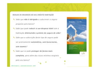 REDUZA OS ENCARGOS DO SEU CRÉDITO HABITAÇÃO

          Sabe que não é obrigado a subscrever o seguro

          proposto pelo banco?

          Sabe que pode reduzir a sua despesa total com a

          habitação diminuindo o prémio do seguro de vida?

          Sabe que a subscrição deste tipo de seguro pode

          ser praticamente automática, sem burocracias,

          sem exames?

          Sabe que se pode proteger de forma mais

          completa, para além dos riscos mínimos exigíveis

          pelo seu banco?

APRIL Portugal S.A. - apresentação institucional - dez09
 