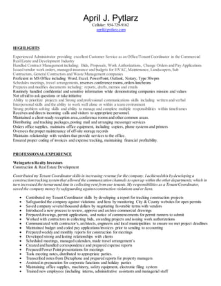 April J. Pytlarz
Cellular: 954-729-9162
april@pytlarz.com
HIGHLIGHTS
Experienced Administrator providing excellent Customer Service as an Office/Tenant Coordinator in the Commercial
Real Estate and Development Industry
Handled Contract Management including: Bids, Proposals, Work Authorizations, Change Orders and Pay Applications
Issued vendor work orders, managed insurance and budgets for HVAC,Maintenance, Landscapers,Sub
Contractors, General Contractors and Waste Management companies
Proficient in MS Office including Word, Excel, PowerPoint, Outlook, Notary, Type 50wpm
Schedules meetings, travel arrangements, reserves conference rooms, orders luncheons
Prepares and modifies documents including: reports, drafts,memos and emails
Routinely handled confidential and sensitive information while demonstrating companies mission and values
Not afraid to ask questions or take initiative
Ability to prioritize projects and Strong and professional communications skills including written and verbal
Interpersonal skills and the ability to work well alone or within a team environment
Strong problem solving skills and ability to manage and complete multiple responsibilities within timeframes
Receives and directs incoming calls and visitors to appropriate personnel.
Maintained a client-ready reception area,conference rooms and other common areas.
Distributing and tracking packages,posting mail and arranging messenger services
Orders office supplies, maintains office equipment, including copiers, phone systems and printers
Oversees the proper maintenance of off-site storage records
Maintains relationship with vendors that provide services to the office.
Ensured proper coding of invoices and expense tracking, maintaining financial profitability.
PROFESSIONAL EXPERIENCE
Weingarten Realty Investors
Construction & RealEstate Development
Contributed my Tenant Coordinator skills in increasing revenue for the company. I achieved this by developing a
construction tracking systemthat allowed the communication channels to open up within the other departments; which in
turn increased the turnaround time in collecting rent fromour tenants.My responsibilities as a Tenant Coordinator,
saved the company money by safeguarding against construction violations and or liens.
 Contributed my Tenant Coordinator skills by developing a report for tracking construction projects
 Safeguarded the company against violations and liens by monitoring City & County websites for open permits
 Saved company severalthousand dollars by negotiating favorable terms with vendors
 Introduced a new process to review, approve and archive commercial drawings
 Prepared drawings, permit applications, and notice of commencements for permit runners to submit
 Worked with contractors in collecting bids, awarding projects and issuing work authorizations
 Communicated with contractor’s,architects, engineers and local municipalities to ensure we met project deadlines
 Maintained budget and coded pay applications/invoices prior to sending to accounting
 Prepared weekly and monthly reports for construction for meetings
 Developed strong and lasting relationships with clients
 Scheduled meetings, managed calendars,made travel arrangement’s
 Created and handled correspondence and prepared expense reports
 Prepared Power Point presentations for meetings
 Took meeting notes, distributed to appropriate parties.
 Transcribed notes from Dictaphone and prepared reports for property managers
 Assisted in preparation for corporate functions and holiday parties
 Maintaining office supplies, machinery, safety equipment, electronic filing system
 Trained new employees (including interns, administrative assistants and managerial staff
 