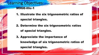Learning Objectives:
M9GE-IIIc-1
1. Illustrate the six trigonometric ratios of
special triangles.
2. Determine the six trigonometric ratios
of special triangles.
3. Appreciate the importance of
knowledge of six trigonometric ratios of
special triangles.
 