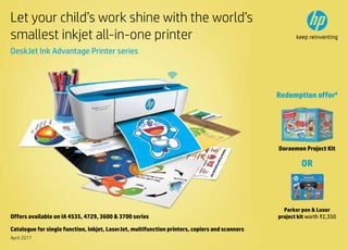 1
Let your child’s work shine with the world’s
smallest inkjet all-in-one printer
DeskJet Ink Advantage Printer series
Offers available on IA 4535, 4729, 3600  3700 series
Doraemon Project Kit
OR
Parker pen  Luxor
project kit worth ₹2,350
Redemption offer#
April 2017
Catalogue for single function, Inkjet, LaserJet, multifunction printers, copiers and scanners
 