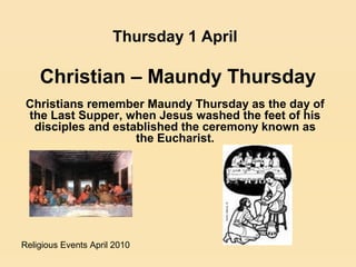 Religious Events April 2010
Christians remember Maundy Thursday as the day of
the Last Supper, when Jesus washed the feet of his
disciples and established the ceremony known as
the Eucharist.
Thursday 1 April
Christian – Maundy Thursday
 