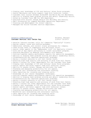 • Display vast knowledge of CIS and Century/ Sales Force programs.
• Assist Merchants and Sales support team with technical issues.
• Customer Care liaison between Aloha/NCR and World Pay for Merchants.
• Ability to display keen problem solving and detail leadership skills.
• Acted as Customer Care SME for NCR Department.
• Assisted with account change details for WorldPay and Century.
• Mail Processing for compete WorldPay Operations Department.
• Training and development for direct reports.
• Managed the Online Customer Service Department.
Donnelly Communications Atlanta, Georgia
Customer Service/ Call Center Sup. 2/2012- 02/2013
• Receive inbound customer calls for companies “Specialty” Clients
• Revise orders, track and confirm packages.
• Administer refunds, and correct client grievances for company.
• Used strong level of competency with Microsoft Suite.
• Assist other agents in the “Ambassador role” for Specialty clients.
• Give end of day report pertaining to client enrollment program.
• Boarding Merchants as Rewards Card Members with Express.
• Putting together weekly performance reports for executive management.
• Ability to display keen problem solving and detail leadership skills.
• Troubleshooting any reported operational problems.
• Being a visible resource to all Call Center staff.
• Ensuring high high quality and accuracy of work from Call Center.
• Being a liaison for other departments for the Customer Care Team.
• Display vast knowledge of CIS and Century/ Sales Force programs.
• Assist agents and Sales support team with technical issues.
• Ability to assess talent, manage and motivate the team.
• Tracking and managing productivity for all agents.
• Workforce call forecasting and occurrence tracking.
• Data reporting for incoming and outgoing calls.
• Knowledge of call center management techniques.
• Putting together weekly performance reports for executive management.
• Ability to display keen problem solving and detail leadership skills.
• Troubleshooting any reported operational problems.
• Being a visible resource to all Call Center staff.
• Ensuring high high quality and accuracy of work from Call Center.
• Being a liaison for other departments for the Customer Care Team.
• Display vast knowledge of CIS and Century/ Sales Force programs.
• Assist agents and Sales support team with technical issues.
• Ability to assess talent, manage and motivate the team.
• Tracking and managing productivity for all agents.
• Workforce call forecasting and occurrence tracking.
• Data reporting for incoming and outgoing calls.
• Knowledge of call center management techniques.
Georgia Veterinary Specialist Sandy Springs, Georgia
Client Services Liaison 10/2007- 12/2010
 