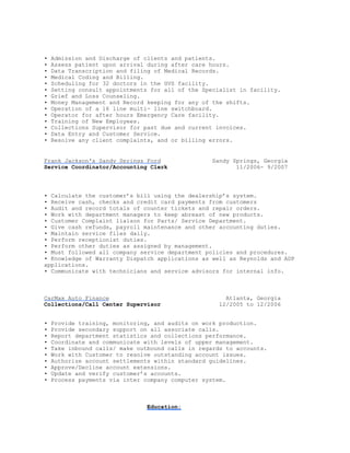 • Admission and Discharge of clients and patients.
• Assess patient upon arrival during after care hours.
• Data Transcription and filing of Medical Records.
• Medical Coding and Billing.
• Scheduling for 32 doctors in the GVS facility.
• Setting consult appointments for all of the Specialist in facility.
• Grief and Loss Counseling.
• Money Management and Record keeping for any of the shifts.
• Operation of a 16 line multi- line switchboard.
• Operator for after hours Emergency Care facility.
• Training of New Employees.
• Collections Supervisor for past due and current invoices.
• Data Entry and Customer Service.
• Resolve any client complaints, and or billing errors.
Frank Jackson's Sandy Springs Ford Sandy Springs, Georgia
Service Coordinator/Accounting Clerk 11/2006- 9/2007
• Calculate the customer’s bill using the dealership’s system.
• Receive cash, checks and credit card payments from customers
• Audit and record totals of counter tickets and repair orders.
• Work with department managers to keep abreast of new products.
• Customer Complaint liaison for Parts/ Service Department.
• Give cash refunds, payroll maintenance and other accounting duties.
• Maintain service files daily.
• Perform receptionist duties.
• Perform other duties as assigned by management.
• Must followed all company service department policies and procedures.
• Knowledge of Warranty Dispatch applications as well as Reynolds and ADP
applications.
• Communicate with technicians and service advisors for internal info.
CarMax Auto Finance Atlanta, Georgia
Collections/Call Center Supervisor 12/2005 to 12/2006
• Provide training, monitoring, and audits on work production.
• Provide secondary support on all associate calls.
• Report department statistics and collections performance.
• Coordinate and communicate with levels of upper management.
• Take inbound calls/ make outbound calls in regards to accounts.
• Work with Customer to resolve outstanding account issues.
• Authorize account settlements within standard guidelines.
• Approve/Decline account extensions.
• Update and verify customer’s accounts.
• Process payments via inter company computer system.
Education:
 