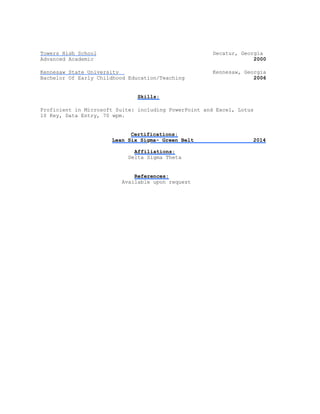 Towers High School Decatur, Georgia
Advanced Academic 2000
Kennesaw State University Kennesaw, Georgia
Bachelor Of Early Childhood Education/Teaching 2006
Skills:
Proficient in Microsoft Suite: including PowerPoint and Excel, Lotus
10 Key, Data Entry, 70 wpm.
Certifications:
Lean Six Sigma- Green Belt 2014
Affiliations:
Delta Sigma Theta
References:
Available upon request
 