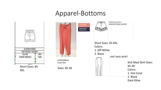 Apparel-Bottoms
Short Sizes: XS-
XXL
Short Sizes: XS-XXL
Colors:
1. Off-White
2. Black
Sizes: XS-3X
Knit Maxi Skirt Sizes:
XS-3X
Colors:
1. Hot Coral
2. Black
Dark Olive
 