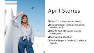 April Stories
 Cape Cod (stripes, whites, blues)
 Mixing Textures (knits, denim, linen,
crochet, etc.)
 How to Rock Menswear-Inspired
Pieces/Looks
 Re-inventing Chambray
 Vertical Stripes – One of 2017’s Hottest
Trends
 