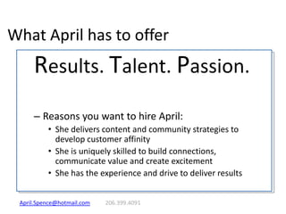 What April has to offer Results. Talent. Passion. Reasons you want to hire April: She delivers content and community strategies to develop customer affinity She is uniquely skilled to build connections, communicate value and create excitement She has the experience and drive to deliver results April.Spence@hotmail.com 	206.399.4091 