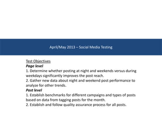 April/May 2013 – Social Media Testing
Test Objectives
Page level
1. Determine whether posting at night and weekends versus during
weekdays significantly improves the post reach.
2. Gather new data about night and weekend post performance to
analyze for other trends.
Post level
1. Establish benchmarks for different campaigns and types of posts
based on data from tagging posts for the month.
2. Establish and follow quality assurance process for all posts.
 