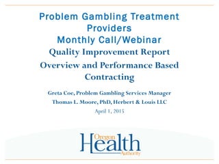 Problem Gambling Treatment
Providers
Monthly Call/Webinar
Quality Improvement Report
Overview and Performance Based
Contracting
Greta Coe, Problem Gambling Services Manager
Thomas L. Moore, PhD, Herbert & Louis LLC
April 1, 2015
 