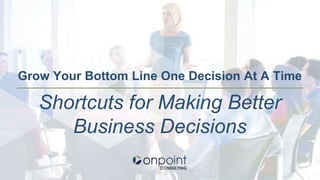 Grow Your Bottom Line One Decision At A Time
Shortcuts for Making Better
Business Decisions
 