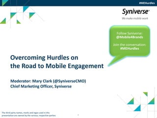1
#MEHurdles
Overcoming Hurdles on
the Road to Mobile Engagement
Follow Syniverse:
@Mobile4Brands
Join the conversation:
#MEHurdles
The third party names, marks and logos used in this
presentation are owned by the various, respective parties.
Moderator: Mary Clark (@SyniverseCMO)
Chief Marketing Officer, Syniverse
 
