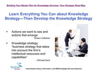 Cloud-based Library, Information, and KM/Knowledge Services Solutions
Building Your Master Plan for Knowledge Services: Your Strategic Road Map
§  Actions we want to see and
actions that emerge
- Shawn Callahan
§  Knowledge strategy:
“business strategy that takes
into account the firm’s
intellectual resources and
capabilities”
- Michael Zack
 