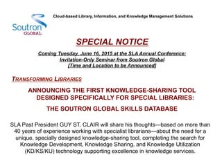 SPECIAL NOTICE
Coming Tuesday, June 16, 2015 at the SLA Annual Conference:
Invitation-Only Seminar from Soutron Global
[Time and Location to be Announced]
TRANSFORMING LIBRARIES
ANNOUNCING THE FIRST KNOWLEDGE-SHARING TOOL
DESIGNED SPECIFICALLY FOR SPECIAL LIBRARIES:
THE SOUTRON GLOBAL SKILLS DATABASE
Cloud-based Library, Information, and Knowledge Management Solutions
SLA Past President GUY ST. CLAIR will share his thoughts—based on more than
40 years of experience working with specialist librarians—about the need for a
unique, specially designed knowledge-sharing tool, completing the search for
Knowledge Development, Knowledge Sharing, and Knowledge Utilization
(KD/KS/KU) technology supporting excellence in knowledge services.
 