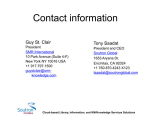 Guy St. Clair
President
SMR International
10 Park Avenue (Suite 4-F)
New York NY 10016 USA
+1 917.797.1500
guystclair@smr-
knowledge.com
Tony Saadat
President and CEO
Soutron Global
1653 Aryana Dr.
Encinitas, CA 92024
+1 760.870.4243 X123
tsaadat@soutronglobal.com
	
  
Contact information
Cloud-based Library, Information, and KM/Knowledge Services Solutions
 