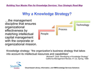 Cloud-based Library, Information, and KM/Knowledge Services Solutions
Building Your Master Plan for Knowledge Services: Your Strategic Road Map
…the management
discipline that ensures
organizational
effectiveness by
matching intellectual
capital management
with the corporate or
organizational mission.
Knowledge strategy: “the organization’s business strategy that takes
into account its intellectual resources and capabilities”
Michael F. Zack “Developing a Knowledge Strategy”
California Management Review, 41 (3), Spring, 1999
People	
  
Process	
  
Technology	
  
 