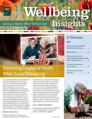 Our emotional wellbeing is often impacted
by what’s happening in other areas of
our lives. If stressful events are taking
place in our community, such as the
COVID-19 pandemic, if we are not
feeling our best physically or if we have
financial challenges, our emotional health
can be negatively impacted. If we are
disconnected from friends and family or
lack a sense of meaning in our lives, it
can be challenging to maintain a positive
attitude to get through the day. However,
by making a deliberate effort to tend to our
emotional wellbeing, we can develop the
resiliency and mindset needed to navigate
life’s challenges. The following are several
ways to enhance your emotional wellbeing.
Maintain Connections
Research shows that loneliness is a
stronger predictor of mental health than
mental health is a predictor of loneliness.
Having meaningful, regular connections
with friends and family is integral to our
emotional wellbeing. While meeting a
friend for lunch or visiting grandparents
on a weekend can be good for the soul,
unfortunately, in these times where social
distancing is required, that is not feasible.
However, advancements in technology
have made it easy to connect without
being in person. Reach out to loved ones
via phone, text or video chat to connect,
laugh together and support each other.
Have an Attitude of Gratitude
Connecting with a deep sense of gratitude
for what is going right in our lives can
protect our brains from negative
Continued on page 2
April
Enhancing Emotional Health
While Social Distancing............. 1
Mindful Minute.......................... 2
Financial Focus: Tips for
Surviving Market Volatility During
COVID-19 Uncertainty............... 3
4 Tips for Transitioning to
Remote Work............................ 5
Stay Active with At-Home
Workouts.................................. 6
In This Issue
ISSUE 57
APRIL | 2020
EnhancingEmotionalHealth
WhileSocialDistancing
 