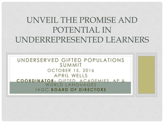 UNDERSERVED GIFTED POPULATIONS
SUMMIT
O C T O B E R 1 5 , 2 0 1 6
APRI L WE LLS
C O O R D I N A T O R - G I F T E D , A C A D E M I E S , A P &
WO R L D L A N G U A G E S
I A G C B O A R D O F D I R E C T O R S
UNVEIL THE PROMISE AND
POTENTIAL IN
UNDERREPRESENTED LEARNERS
 