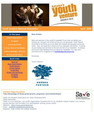 Youth Venture National Newsletter                                                                           April 2008

       In This Issue               Dear Kristin,

    Golden Opportunities

                                   Hello and welcome to this month's newsletter! If you have not started your
          YV Nation
                                   Venture yet, visit genv.net to find out how you can get going! Youth Venture
      Upcoming Events              would like to say thank you to the allies who support young people across the
                                   nation. Also, we would like to thank all of our volunteers and donors. Currently,
 In Your Neck of the Woods         we are making improvements to the look and feel of our newsletter. As always,
                                   we'd love to hear feedback from you about our newsletter. You may send
 Venture Spotlight...Starring      comments and or suggestions to newsletter@youthventure.org.

    All Around the World
                                   Sincerely,
        Quick Links

           GenV.net                Youth Venture
     About Youth Venture
        YV Mid-Atlantic
        YV New England
         YV Mid-West
    YV New York and Virtual
          YV Seattle
           YV Digital




Golden Opportunities
Take Advantage of these great grants, programs, and scholarships!!

SAVE-the Student Association for Voter Empowerment
SAVE Internship
SAVE is a non-partisan, non-profit organization founded and run by students whose mission is to remove
access barriers and increase civic participation among young voters.
Website: http://www.savevoting.org
Email: matthew.segal@savevoting.org
Eligibility: High school and college students
 