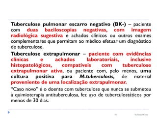 by Ismael Costa10
Tuberculose pulmonar escarro negativo (BK-) – paciente
com duas baciloscopias negativas, com imagem
radiológica sugestiva e achados clínicos ou outros exames
complementares que permitam ao médico efetuar um diagnóstico
de tuberculose.
Tuberculose extrapulmonar – paciente com evidências
clínicas e achados laboratoriais, inclusive
histopatológicos, compatíveis com tuberculose
extrapulmonar ativa, ou paciente com, pelo menos, uma
cultura positiva para M.tuberculosis, de material
proveniente de uma localização extrapulmonar.
“Caso novo” é o doente com tuberculose que nunca se submeteu
à quimioterapia antituberculosa, fez uso de tuberculostáticos por
menos de 30 dias.
 
